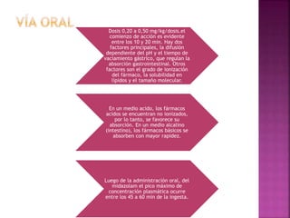 Dosis 0,20 a 0,50 mg/kg/dosis.el
comienzo de acción es evidente
entre los 10 y 20 min. Hay dos
factores principales, la difusión
dependiente del pH y el tiempo de
vaciamiento gástrico, que regulan la
absorción gastrointestinal. Otros
factores son el grado de ionización
del fármaco, la solubilidad en
lípidos y el tamaño molecular.
En un medio acido, los fármacos
acidos se encuentran no ionizados,
por lo tanto, se favorece su
absorción. En un medio alcalino
(intestino), los fármacos básicos se
absorben con mayor rapidez.
Luego de la administración oral, del
midazolam el pico máximo de
concentración plasmática ocurre
entre los 45 a 60 min de la ingesta.
 