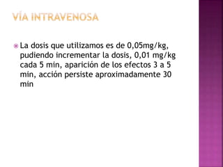 La dosis que utilizamos es de 0,05mg/kg,
pudiendo incrementar la dosis, 0,01 mg/kg
cada 5 min, aparición de los efectos 3 a 5
min, acción persiste aproximadamente 30
min
 