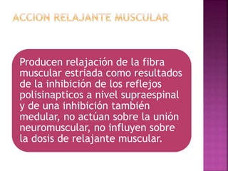 Producen relajación de la fibra
muscular estriada como resultados
de la inhibición de los reflejos
polisinapticos a nivel supraespinal
y de una inhibición también
medular, no actúan sobre la unión
neuromuscular, no influyen sobre
la dosis de relajante muscular.
 