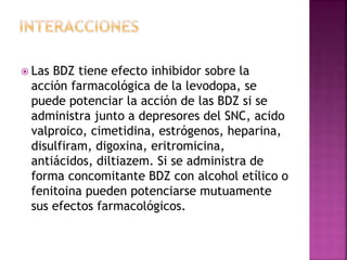  Las BDZ tiene efecto inhibidor sobre la
acción farmacológica de la levodopa, se
puede potenciar la acción de las BDZ si se
administra junto a depresores del SNC, acido
valproico, cimetidina, estrógenos, heparina,
disulfiram, digoxina, eritromicina,
antiácidos, diltiazem. Si se administra de
forma concomitante BDZ con alcohol etílico o
fenitoina pueden potenciarse mutuamente
sus efectos farmacológicos.
 
