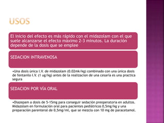 El inicio del efecto es más rápido con el midazolam con el que
suele alcanzarse el efecto máximo 2-3 minutos. La duración
depende de la dosis que se emplee
SEDACION INTRAVENOSA
•Una dosis única I.V. de midazolam (0.02mk/kg) combinado con una única dosis
de fentanilo I.V. (1 ug/kg) antes de la realizacion de una cesaría es una practica
segura
SEDACION POR VÍA ORAL
•Diazepam a dosis de 5-15mg para conseguir sedación preoperatoria en adultos.
Midazolam en formulación oral para pacientes pediátricos 0,5mg/kg y una
preparación parenteral de 0,5mg/ml, que se mezcla con 10 mg de paracetamol.
 