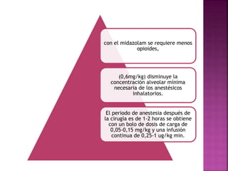 con el midazolam se requiere menos
opioides,
(0,6mg/kg) disminuye la
concentración alveolar mínima
necesaria de los anestésicos
inhalatorios.
El periodo de anestesia después de
la cirugía es de 1-2 horas se obtiene
con un bolo de dosis de carga de
0,05-0,15 mg/kg y una infusión
continua de 0,25-1 ug/kg min.
 