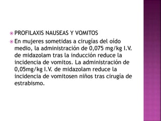  PROFILAXIS NAUSEAS Y VOMITOS
 En mujeres sometidas a cirugías del oído
medio, la administración de 0,075 mg/kg I.V.
de midazolam tras la inducción reduce la
incidencia de vomitos. La administración de
0,05mg/kg I.V. de midazolam reduce la
incidencia de vomitosen niños tras cirugía de
estrabismo.
 