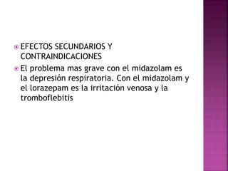  EFECTOS SECUNDARIOS Y
CONTRAINDICACIONES
 El problema mas grave con el midazolam es
la depresión respiratoria. Con el midazolam y
el lorazepam es la irritación venosa y la
tromboflebitis
 