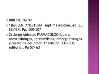  BIBLIOGRAFIA:
 1)MILLER, ANESTESIA, séptima edición, ed. EL
SEVIER, Pp. 500-507
 2) Jorge Aldrete, FARMACOLOGIA para
anestesiologos, intensivistas, emergentologos
y medicina del dolor, 1º edición, CORPUS
editorial, Pp 57- 63
 
