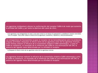 Los agonistas (midazolam) alteran la conformación del receptor GABA A de modo que aumenta
la afinidad del GABA y, por tanto la abertura del canal de cloro.
•Los agonistas y los antagonistas se unen a una zona común (o al menos se superponen) y establecen uniones reversibles
con el receptor. Esta unión induce el efecto de los agonistas ( ansiolítico, hipnótico y anticonvulsionante)
Los antagonistas (el flumazenilo) ocupan el receptor de las benzodiacepinas pero no producen
ninguna actividad y bloquean el efecto tanto de los agonistas como de los agonistas inversos.
Estos últimos reducen la eficacia de la transmisión sináptica GABA-adrenergica, y como el
GABA es inhibitorio, el resultado de la inhibición del GABA es una estimulación del SNC la
potencia del ligando viene determinada por su afinidad al receptor.
•y bloquean el efecto tanto de los agonistas como de los agonistas inversos
Los agonistas inversos reducen la eficacia de la transmisión sináptica GABA-adrenergica como
el GABA es inhibitorio, el resultado de la inhibición del GABA es una estimulación del SNC la
potencia del ligando viene determinada por su afinidad al receptor.
 
