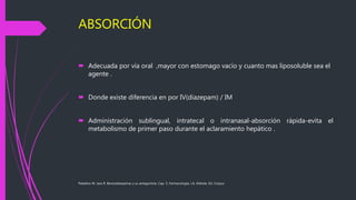 ABSORCIÓN
 Adecuada por vía oral ,mayor con estomago vacío y cuanto mas liposoluble sea el
agente .
 Donde existe diferencia en por IV(diazepam) / IM
 Administración sublingual, intratecal o intranasal-absorción rápida-evita el
metabolismo de primer paso durante el aclaramiento hepático .
Paladino M. Jara R. Benzodiazepinas y su antagonista. Cap. 5, Farmacología, J.A. Aldrete, Ed. Corpus
 