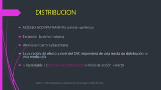DISTRIBUCION
 MODELO BICOMPARTAMENTAL.(central –periférico)
 Excreción la leche materna
 Atraviesan barrera placentaria
 La duración del efecto a nivel del SNC dependerá de vida media de distribución o
vida media αlfa
 > liposoluble >(Volumen de distribución )>inicio de acción <efecto
Paladino M. Jara R. Benzodiazepinas y su antagonista. Cap. 5, Farmacología, J.A. Aldrete, Ed. Corpus
 