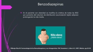 Benzodiazepinas
 En el paciente con obesidad se modifica la cinética de todas las BDZ
por aumento del volumen de distribución (acumulación tejido adiposo)
prolongando la vida media.
Villarejo Diaz M. Farmacología de las Benzodiazepinas y sus Antagonistas. PAC Anestesia-1, Libro A-3, 1997, México. pp.18-28
 