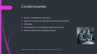 Condicionantes
 Acción miorrelajante e hipnótica
 Inyección intravenosa rápida(% de forma libre aumenta)
 Dosis altas
 la existencia de una patología respiratoria crónica
 Fármacos depresores opioides(sinergia)
Paladino M. Jara R. Benzodiazepinas y su antagonista. Cap. 5, Farmacología, J.A. Aldrete, Ed. Corpus
 