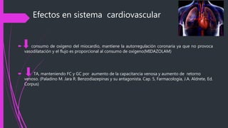Efectos en sistema cardiovascular
 consumo de oxígeno del miocardio, mantiene la autorregulación coronaria ya que no provoca
vasodilatación y el flujo es proporcional al consumo de oxígeno(MIDAZOLAM)
 TA, manteniendo FC y GC por aumento de la capacitancia venosa y aumento de retorno
venoso. (Paladino M. Jara R. Benzodiazepinas y su antagonista. Cap. 5, Farmacología, J.A. Aldrete, Ed.
Corpus)
 