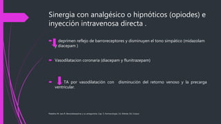 Sinergia con analgésico o hipnóticos (opiodes) e
inyección intravenosa directa .
 deprimen reflejo de barroreceptores y disminuyen el tono simpático (midazolam
y diacepam )
 Vasodilatacion coronaria (diacepam y flunitrazepam)
 TA por vasodilatación con disminución del retorno venoso y la precarga
ventricular.
Paladino M. Jara R. Benzodiazepinas y su antagonista. Cap. 5, Farmacología, J.A. Aldrete, Ed. Corpus
 