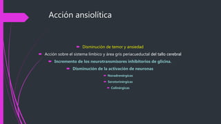 Acción ansiolítica
 Disminución de temor y ansiedad
 Acción sobre el sistema límbico y área gris periacueductal del tallo cerebral
 Incremento de los neurotransmisores inhibitorios de glicina.
 Disminución de la activación de neuronas
 Noradrenérgicas
 Serotorinérgicas
 Colinérgicas
 
