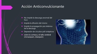 Acción Anticonvulcionante
 No impide la descarga anormal del
foco
 Impide la difusión del mismo
 Impide la propagación pos tetánica
de la descarga
 Depresión de circuitos poli sinápticos
 sobre la corteza y el tallo cerebral
(clonazepam, diazepam)
 