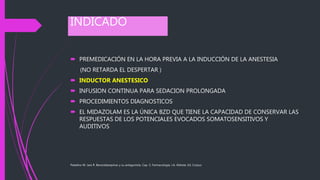 INDICADO
 PREMEDICACIÓN EN LA HORA PREVIA A LA INDUCCIÓN DE LA ANESTESIA
(NO RETARDA EL DESPERTAR )
 INDUCTOR ANESTESICO
 INFUSION CONTINUA PARA SEDACION PROLONGADA
 PROCEDIMIENTOS DIAGNOSTICOS
 EL MIDAZOLAM ES LA ÚNICA BZD QUE TIENE LA CAPACIDAD DE CONSERVAR LAS
RESPUESTAS DE LOS POTENCIALES EVOCADOS SOMATOSENSITIVOS Y
AUDITIVOS
Paladino M. Jara R. Benzodiazepinas y su antagonista. Cap. 5, Farmacología, J.A. Aldrete, Ed. Corpus
 