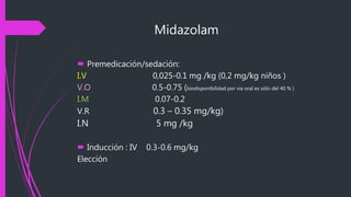 Midazolam
 Premedicación/sedación:
I.V 0,025-0.1 mg /kg (0,2 mg/kg niños )
V.O 0.5-0.75 (biodisponibilidad por vía oral es sólo del 40 % )
I.M 0.07-0.2
V.R 0.3 – 0.35 mg/kg)
I.N 5 mg /kg
 Inducción : IV 0.3-0.6 mg/kg
Elección
 