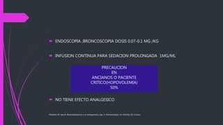  ENDOSCOPIA ,BRONCOSCOPIA DOSIS 0.07-0.1 MG /KG
 INFUSION CONTINUA PARA SEDACION PROLONGADA 1MG/ML
 NO TIENE EFECTO ANALGESICO
Paladino M. Jara R. Benzodiazepinas y su antagonista. Cap. 5, Farmacología, J.A. Aldrete, Ed. Corpus
PRECAUCION
EN
ANCIANOS O PACIENTE
CRITICO(HOPOVOLEMIA)
50%
 
