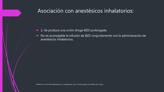 Asociación con anestésicos inhalatorios:
 2.-Se produce una unión droga-BZD prolongada.
 No es aconsejable la infusión de BZD conjuntamente con la administración de
anestésicos inhalatorios.
Paladino M. Jara R. Benzodiazepinas y su antagonista. Cap. 5, Farmacología, J.A. Aldrete, Ed. Corpus
 