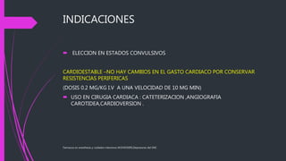 INDICACIONES
 ELECCION EN ESTADOS CONVULSIVOS
CARDIOESTABLE –NO HAY CAMBIOS EN EL GASTO CARDIACO POR CONSERVAR
RESISTENCIAS PERIFERICAS
(DOSIS 0.2 MG/KG I.V A UNA VELOCIDAD DE 10 MG MIN)
 USO EN CIRUGIA CARDIACA : CATETERIZACION ,ANGIOGRAFIA
CAROTIDEA,CARDIOVERSION .
Farmacos en anesthesia y cuidados intensivos M.DVICKERS,Depresores del SNC
 