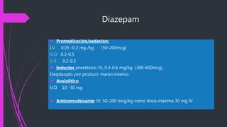 Diazepam
 Premedicación/sedación:
I.V 0.05 -0.2 mg /kg (50-200mcg)
V.O 0.2-0.5
V.R 0.2-0.5
 Inductor anestésico: IV, 0.3-0.6 mg/kg (300-600mcg)
Desplazado por producir mareo intenso
 Ansiolítico
V.O 10 -30 mg
 Anticonvulsivante: IV, 50-200 mcg/kg como dosis máxima 30 mg IV.
 