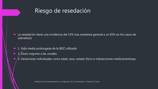 Riesgo de resedación
 La resedación tiene una incidencia del 15% tras anestesia general a un 65% en los casos de
sobredosis
 1. Vida media prolongada de la BDZ utilizada
 2. Dosis mayores a las usuales
 3. Variaciones individuales como edad, sexo, estado físico e interacciones medicamentosas.
Paladino M. Jara R. Benzodiazepinas y su antagonista. Cap. 5, Farmacología, J.A. Aldrete, Ed. Corpus
 