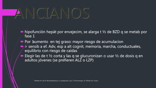 Paladino M. Jara R. Benzodiazepinas y su antagonista. Cap. 5, Farmacología, J.A. Aldrete, Ed. Corpus
ANCIANOS
 hipofunción hepát por envejecim, se alarga t ½ de BZD q se metab por
fase 1
 Por ⁭aumento en tej graso: mayor riesgo de acumulacion
 > sensib a ef. Adv, esp a alt cognit, memoria, marcha, conductuales,
equilibrio con riesgo de caídas
 Elegir las de t ½ corta y las q se glucuronizan o usar ½ de dosis q en
adultos jóvenes (se prefieren ALZ o LZP)
 