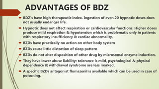 ADVANTAGES OF BDZ
 BDZ’s have high therapeutic index. Ingestion of even 20 hypnotic doses does
not usually endanger life.
 Hypnotic does not affect respiration or cardiovascular functions. Higher doses
produce mild respiration & hypotension which is problematic only in patients
with respiratory insufficiency & cardiac abnormality.
 BZDs have practically no action on other body system
 BZDs cause little distortion of sleep pattern
 BZDs do not alter disposition of other drug by microsomal enzyme induction.
 They have lower abuse liability: tolerance is mild, psychological & physical
dependence & withdrawal syndrome are less marked.
 A specific BZDs antagonist flumazenil is available which can be used in case of
poisoning.
 