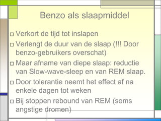 Benzo als slaapmiddel
□ Verkort de tijd tot inslapen
□ Verlengt de duur van de slaap (!!! Door
  benzo-gebruikers overschat)
□ Maar afname van diepe slaap: reductie
  van Slow-wave-sleep en van REM slaap.
□ Door tolerantie neemt het effect af na
  enkele dagen tot weken
□ Bij stoppen rebound van REM (soms
  angstige dromen)
 