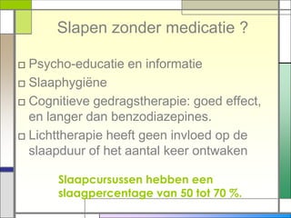 Slapen zonder medicatie ?

□ Psycho-educatie en informatie
□ Slaaphygiëne
□ Cognitieve gedragstherapie: goed effect,
  en langer dan benzodiazepines.
□ Lichttherapie heeft geen invloed op de
  slaapduur of het aantal keer ontwaken

      Slaapcursussen hebben een
      slaagpercentage van 50 tot 70 %.
 