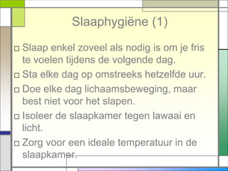 Slaaphygiëne (1)
□ Slaap enkel zoveel als nodig is om je fris
  te voelen tijdens de volgende dag.
□ Sta elke dag op omstreeks hetzelfde uur.
□ Doe elke dag lichaamsbeweging, maar
  best niet voor het slapen.
□ Isoleer de slaapkamer tegen lawaai en
  licht.
□ Zorg voor een ideale temperatuur in de
  slaapkamer.
 