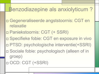 Benzodiazepine als anxiolyticum ?
□ Gegeneraliseerde angststoornis: CGT en
  relaxatie
□ Paniekstoornis: CGT (+ SSRI)
□ Specifieke fobie: CGT en exposure in vivo
□ PTSD: psychologische interventie(+SSRI)
□ Sociale fobie: psychologisch (alleen of in
  groep)
□ OCD: CGT (+SSRI)
 