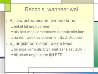 Benzo‟s, wanneer wel
□ Bij slaapstoornissen: tweede keus
  □ enkel bij erge vormen
  □ als niet-medicamenteuze aanpak niet kan
  □ na één week evalueren en BZD stoppen
□ Bij angststoornissen: derde keus
  □ bij erge vorm als CGT niet aanslaat SSRI
  □ bij acute angst korte tijd BZD
 