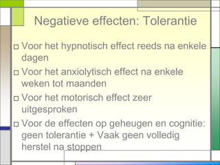 Negatieve effecten: Tolerantie
□ Voor het hypnotisch effect reeds na enkele
  dagen
□ Voor het anxiolytisch effect na enkele
  weken tot maanden
□ Voor het motorisch effect zeer
  uitgesproken
□ Voor de effecten op geheugen en cognitie:
  geen tolerantie + Vaak geen volledig
  herstel na stoppen
 