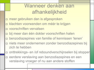 Wanneer denken aan
              afhankelijkheid
□ meer gebruiken dan is afgesproken
□ klachten voorwenden om méér te krijgen
□ voorschriften vervalsen
□ bij meer dan één dokter voorschriften halen
□ benzodiazepines van familie of kennissen „lenen‟
□ niets meer ondernemen zonder benzodiazepines bij
  zich te hebben
□ onttrekkings- en /of reboundverschijnselen bij stoppen
□ eerdere verslaving aan benzodiazepines en een
  verslaving vroeger of nu aan andere stoffen
 