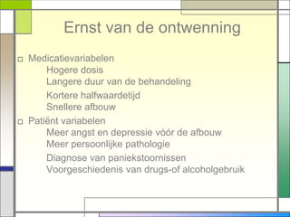 Ernst van de ontwenning
□ Medicatievariabelen
      Hogere dosis
      Langere duur van de behandeling
      Kortere halfwaardetijd
      Snellere afbouw
□ Patiënt variabelen
      Meer angst en depressie vóór de afbouw
      Meer persoonlijke pathologie
      Diagnose van paniekstoornissen
      Voorgeschiedenis van drugs-of alcoholgebruik
 