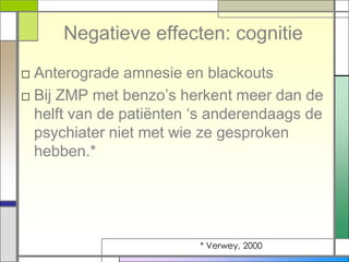 Negatieve effecten: cognitie
□ Anterograde amnesie en blackouts
□ Bij ZMP met benzo‟s herkent meer dan de
  helft van de patiënten „s anderendaags de
  psychiater niet met wie ze gesproken
  hebben.*




                         * Verwey, 2000
 