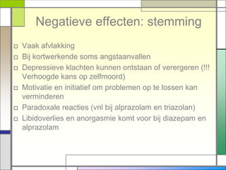 Negatieve effecten: stemming
□ Vaak afvlakking
□ Bij kortwerkende soms angstaanvallen
□ Depressieve klachten kunnen ontstaan of verergeren (!!!
  Verhoogde kans op zelfmoord)
□ Motivatie en initiatief om problemen op te lossen kan
  verminderen
□ Paradoxale reacties (vnl bij alprazolam en triazolan)
□ Libidoverlies en anorgasmie komt voor bij diazepam en
  alprazolam
 