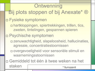 Ontwenning
 Bij plots stoppen of bij Anexate* ®
□ Fysieke symptomen
  □ hartkloppingen, spiertrekkingen, trillen, tics,
    zweten, tintelingen, gespannen spieren
□ Psychische symptomen
  □ zenuwachtigheid, slapeloosheid, hallucinaties,
    agressie, concentratiestoornissen
  □ overgevoeligheid voor sensoriële stimuli en
    waarnemingsstoornissen
□ Gemiddeld tot één à twee weken na het
  staken                    * flumazenil
 