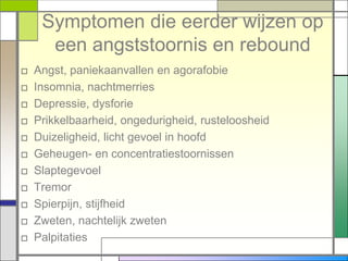 Symptomen die eerder wijzen op
      een angststoornis en rebound
□   Angst, paniekaanvallen en agorafobie
□   Insomnia, nachtmerries
□   Depressie, dysforie
□   Prikkelbaarheid, ongedurigheid, rusteloosheid
□   Duizeligheid, licht gevoel in hoofd
□   Geheugen- en concentratiestoornissen
□   Slaptegevoel
□   Tremor
□   Spierpijn, stijfheid
□   Zweten, nachtelijk zweten
□   Palpitaties
 