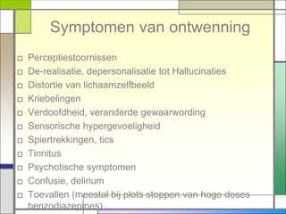 Symptomen van ontwenning
□   Perceptiestoornissen
□   De-realisatie, depersonalisatie tot Hallucinaties
□   Distortie van lichaamzelfbeeld
□   Kriebelingen
□   Verdoofdheid, veranderde gewaarwording
□   Sensorische hypergevoeligheid
□   Spiertrekkingen, tics
□   Tinnitus
□   Psychotische symptomen
□   Confusie, delirium
□   Toevallen (meestal bij plots stoppen van hoge doses
    benzodiazepines)
 