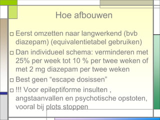 Hoe afbouwen
□ Eerst omzetten naar langwerkend (bvb
  diazepam) (equivalentietabel gebruiken)
□ Dan individueel schema: verminderen met
  25% per week tot 10 % per twee weken of
  met 2 mg diazepam per twee weken
□ Best geen “escape dosissen”
□ !!! Voor epileptiforme insulten ,
  angstaanvallen en psychotische opstoten,
  vooral bij plots stoppen
 