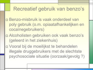 Recreatief gebruik van benzo‟s
□ Benzo-misbruik is vaak onderdeel van
  poly gebruik (o.m. opiaatafhankelijken en
  cocaïnegebruikers)
□ Alcoholisten gebruiken ook vaak benzo‟s
  (geleerd in het ziekenhuis)
□ Vooral bij de moeilijkst te behandelen
  illegale druggebruikers met de slechtste
  psychosociale situatie (oorzaak/gevolg ?)
 