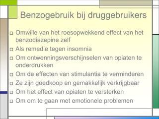 Benzogebruik bij druggebruikers
□ Omwille van het roesopwekkend effect van het
  benzodiazepine zelf
□ Als remedie tegen insomnia
□ Om ontwenningsverschijnselen van opiaten te
  onderdrukken
□ Om de effecten van stimulantia te verminderen
□ Ze zijn goedkoop en gemakkelijk verkrijgbaar
□ Om het effect van opiaten te versterken
□ Om om te gaan met emotionele problemen
 