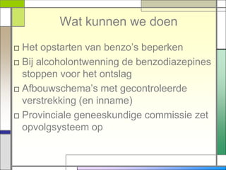 Wat kunnen we doen
□ Het opstarten van benzo‟s beperken
□ Bij alcoholontwenning de benzodiazepines
  stoppen voor het ontslag
□ Afbouwschema‟s met gecontroleerde
  verstrekking (en inname)
□ Provinciale geneeskundige commissie zet
  opvolgsysteem op
 