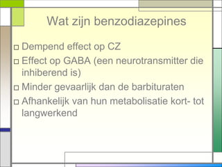 Wat zijn benzodiazepines
□ Dempend effect op CZ
□ Effect op GABA (een neurotransmitter die
  inhiberend is)
□ Minder gevaarlijk dan de barbituraten
□ Afhankelijk van hun metabolisatie kort- tot
  langwerkend
 