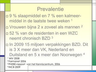 Prevalentie
□ 9 % slaapmiddel en 7 % een kalmeer-
  middel in de laatste twee weken 1
□ Vrouwen bijna 2 x zoveel als mannen 2
□ 52 % van de residenten in een WZC
  neemt chronisch BZD 3
□ In 2009 15 miljoen verpakkingen BZD. Dit
  is 3 X meer dan VK, Nederland en
  Duitsland en 5 x meer dan Noorwegen 4
1 WIV 2008
2 Farmanet 2006
3 PHEBE-rapport van het Kenniscentrum, 2006
4 INCB 2009
 