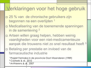 Verklaringen voor het hoge gebruik
□ 25 % van de chronische gebruikers zijn
  begonnen na een overlijden 1
□ Medicalisering van de toenemende spanningen
  in de samenleving 2
□ Artsen willen graag helpen, hebben weinig
  vaardigheden voor een niet-medicamenteuze
  aanpak die trouwens niet zo snel resultaat heeft 3
□ Betaling per prestatie en invloed van de
  farmaceutische industrie
  1 ProjektFarmaka in de provincie Oost-Vlaanderen (1989)
  2 Casteels & al., 2010
  3 Anthierens & al., 2007
 