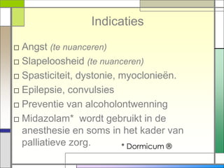 Indicaties
□ Angst (te nuanceren)
□ Slapeloosheid (te nuanceren)
□ Spasticiteit, dystonie, myoclonieën.
□ Epilepsie, convulsies
□ Preventie van alcoholontwenning
□ Midazolam* wordt gebruikt in de
  anesthesie en soms in het kader van
  palliatieve zorg.       * Dormicum ®
 