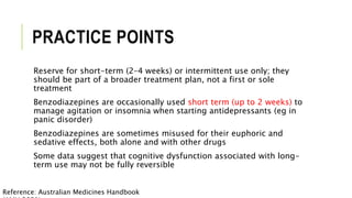 PRACTICE POINTS
Reserve for short-term (2–4 weeks) or intermittent use only; they
should be part of a broader treatment plan, not a first or sole
treatment
Benzodiazepines are occasionally used short term (up to 2 weeks) to
manage agitation or insomnia when starting antidepressants (eg in
panic disorder)
Benzodiazepines are sometimes misused for their euphoric and
sedative effects, both alone and with other drugs
Some data suggest that cognitive dysfunction associated with long-
term use may not be fully reversible
Reference: Australian Medicines Handbook
 