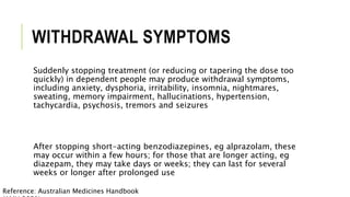 WITHDRAWAL SYMPTOMS
Suddenly stopping treatment (or reducing or tapering the dose too
quickly) in dependent people may produce withdrawal symptoms,
including anxiety, dysphoria, irritability, insomnia, nightmares,
sweating, memory impairment, hallucinations, hypertension,
tachycardia, psychosis, tremors and seizures
After stopping short-acting benzodiazepines, eg alprazolam, these
may occur within a few hours; for those that are longer acting, eg
diazepam, they may take days or weeks; they can last for several
weeks or longer after prolonged use
Reference: Australian Medicines Handbook
 